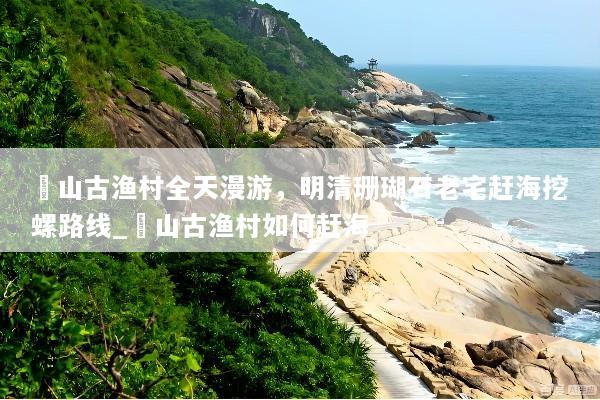 簕山古渔村全天漫游，明清珊瑚石老宅赶海挖螺路线_簕山古渔村如何赶海