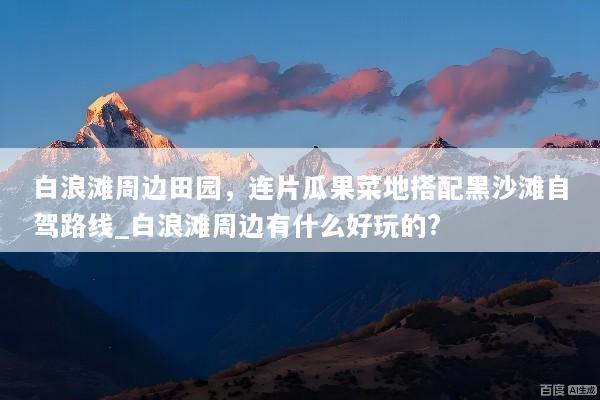 白浪滩周边田园，连片瓜果菜地搭配黑沙滩自驾路线_白浪滩周边有什么好玩的?