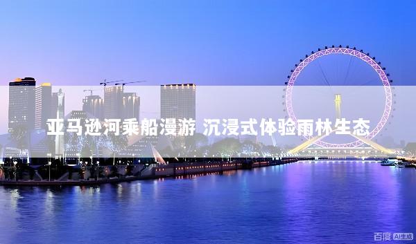 亚马逊河乘船漫游 沉浸式体验雨林生态