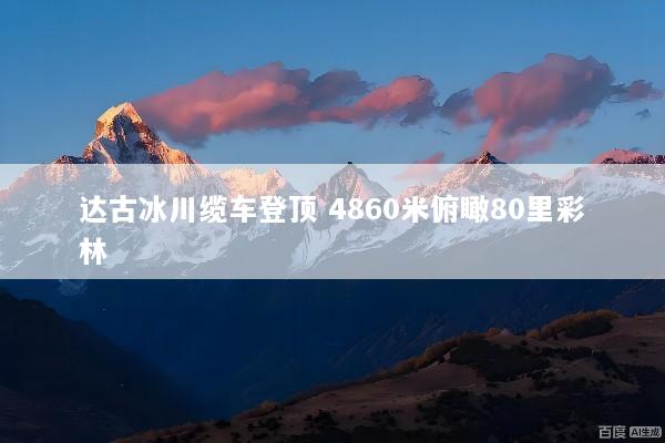 达古冰川缆车登顶 4860米俯瞰80里彩林