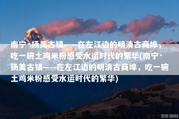 南宁·扬美古镇——在左江边的明清古商埠，吃一碗土鸡米粉感受水运时代的繁华(南宁·扬美古镇——在左江边的明清古商埠，吃一碗土鸡米粉感受水运时代的繁华)