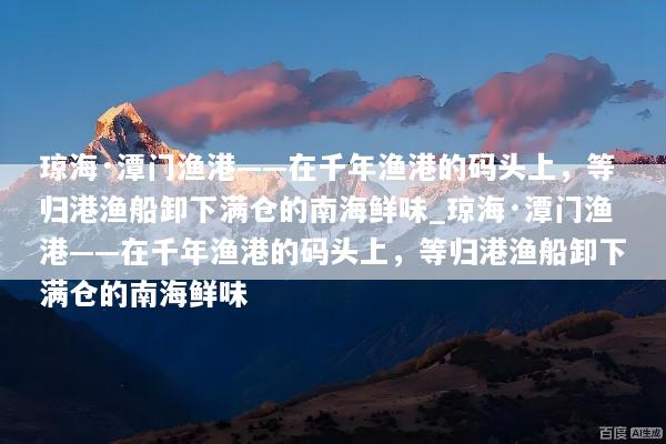 琼海·潭门渔港——在千年渔港的码头上，等归港渔船卸下满仓的南海鲜味_琼海·潭门渔港——在千年渔港的码头上，等归港渔船卸下满仓的南海鲜味