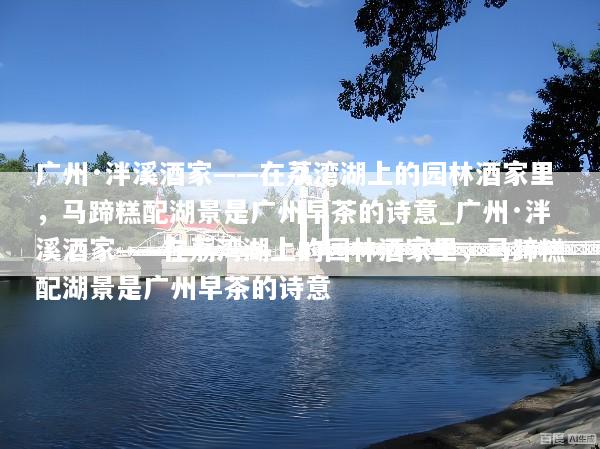 广州·泮溪酒家——在荔湾湖上的园林酒家里，马蹄糕配湖景是广州早茶的诗意_广州·泮溪酒家——在荔湾湖上的园林酒家里，马蹄糕配湖景是广州早茶的诗意