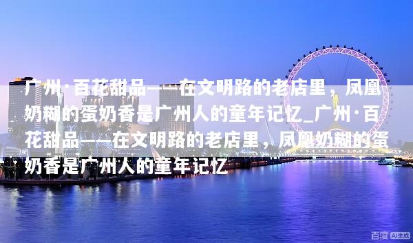 广州·百花甜品——在文明路的老店里，凤凰奶糊的蛋奶香是广州人的童年记忆_广州·百花甜品——在文明路的老店里，凤凰奶糊的蛋奶香是广州人的童年记忆
