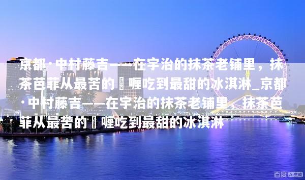 京都·中村藤吉——在宇治的抹茶老铺里，抹茶芭菲从最苦的啫喱吃到最甜的冰淇淋_京都·中村藤吉——在宇治的抹茶老铺里，抹茶芭菲从最苦的啫喱吃到最甜的冰淇淋