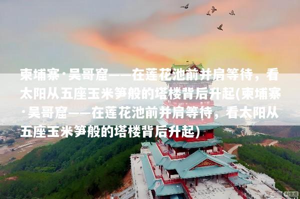 柬埔寨·吴哥窟——在莲花池前并肩等待，看太阳从五座玉米笋般的塔楼背后升起(柬埔寨·吴哥窟——在莲花池前并肩等待，看太阳从五座玉米笋般的塔楼背后升起)