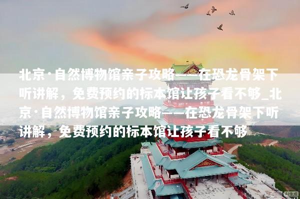 北京·自然博物馆亲子攻略——在恐龙骨架下听讲解，免费预约的标本馆让孩子看不够_北京·自然博物馆亲子攻略——在恐龙骨架下听讲解，免费预约的标本馆让孩子看不够