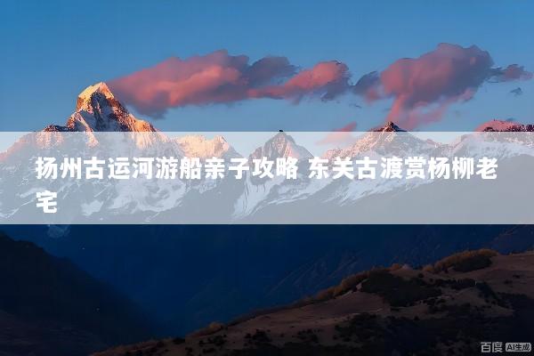扬州古运河游船亲子攻略 东关古渡赏杨柳老宅