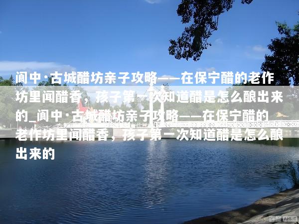 阆中·古城醋坊亲子攻略——在保宁醋的老作坊里闻醋香，孩子第一次知道醋是怎么酿出来的_阆中·古城醋坊亲子攻略——在保宁醋的老作坊里闻醋香，孩子第一次知道醋是怎么酿出来的