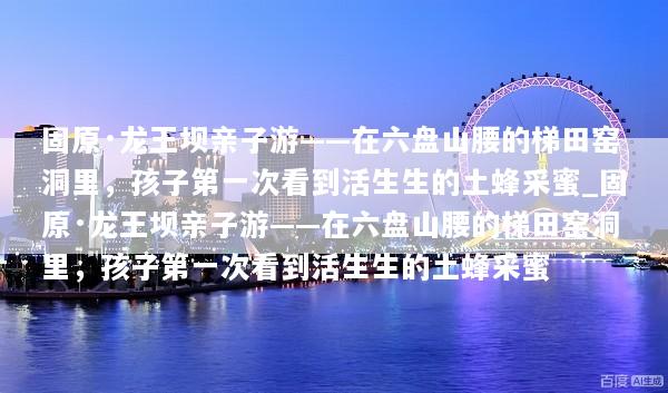 固原·龙王坝亲子游——在六盘山腰的梯田窑洞里，孩子第一次看到活生生的土蜂采蜜_固原·龙王坝亲子游——在六盘山腰的梯田窑洞里，孩子第一次看到活生生的土蜂采蜜
