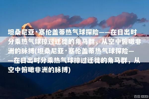 坦桑尼亚·塞伦盖蒂热气球探险——在日出时分乘热气球掠过迁徙的角马群，从空中俯瞰非洲的脉搏(坦桑尼亚·塞伦盖蒂热气球探险——在日出时分乘热气球掠过迁徙的角马群，从空中俯瞰非洲的脉搏)