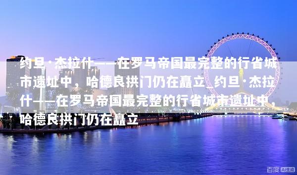 约旦·杰拉什——在罗马帝国最完整的行省城市遗址中，哈德良拱门仍在矗立_约旦·杰拉什——在罗马帝国最完整的行省城市遗址中，哈德良拱门仍在矗立