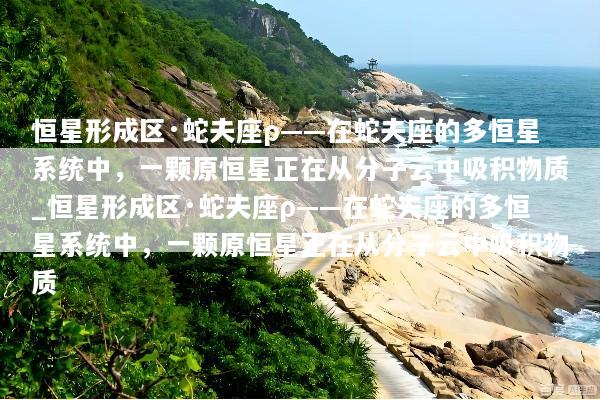 恒星形成区·蛇夫座ρ——在蛇夫座的多恒星系统中，一颗原恒星正在从分子云中吸积物质_恒星形成区·蛇夫座ρ——在蛇夫座的多恒星系统中，一颗原恒星正在从分子云中吸积物质