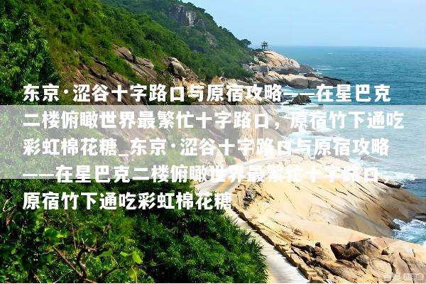 东京·涩谷十字路口与原宿攻略——在星巴克二楼俯瞰世界最繁忙十字路口，原宿竹下通吃彩虹棉花糖_东京·涩谷十字路口与原宿攻略——在星巴克二楼俯瞰世界最繁忙十字路口，原宿竹下通吃彩虹棉花糖