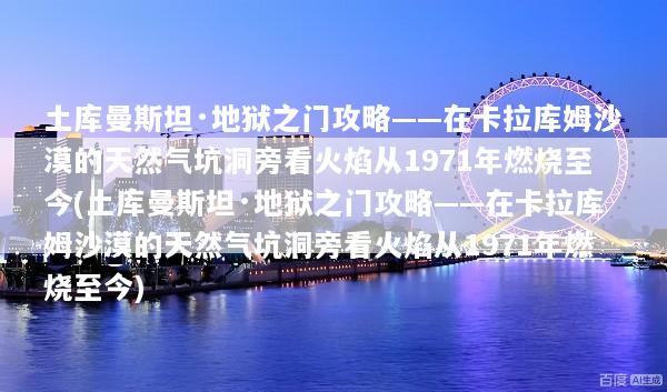 土库曼斯坦·地狱之门攻略——在卡拉库姆沙漠的天然气坑洞旁看火焰从1971年燃烧至今(土库曼斯坦·地狱之门攻略——在卡拉库姆沙漠的天然气坑洞旁看火焰从1971年燃烧至今)