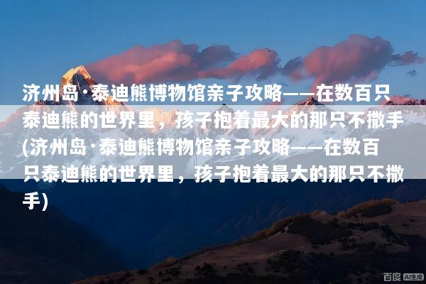 济州岛·泰迪熊博物馆亲子攻略——在数百只泰迪熊的世界里，孩子抱着最大的那只不撒手(济州岛·泰迪熊博物馆亲子攻略——在数百只泰迪熊的世界里，孩子抱着最大的那只不撒手)