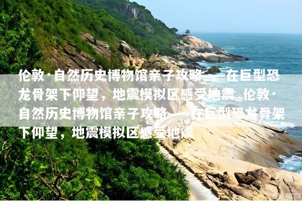 伦敦·自然历史博物馆亲子攻略——在巨型恐龙骨架下仰望，地震模拟区感受地震_伦敦·自然历史博物馆亲子攻略——在巨型恐龙骨架下仰望，地震模拟区感受地震