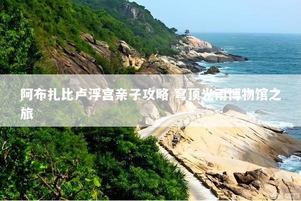 阿布扎比卢浮宫亲子攻略 穹顶光雨博物馆之旅