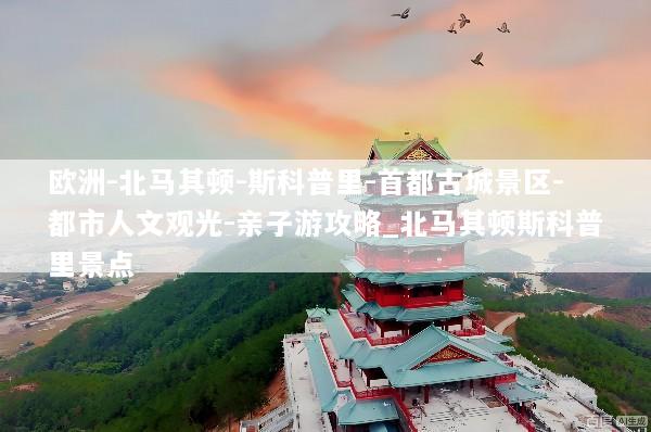 欧洲-北马其顿-斯科普里-首都古城景区-都市人文观光-亲子游攻略_北马其顿斯科普里景点